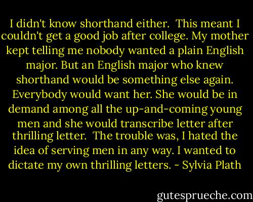 I didn't know shorthand either.<br /><br />This meant I couldn't get a good job after college. My mother kept telling me nobody wanted a plain English major. But an English major who knew shorthand would be something else again. Everybody would want her. She would be in demand among all the up-and-coming young men and she would transcribe letter after thrilling letter.<br /><br />The trouble was, I hated the idea of serving men in any way. I wanted to dictate my own thrilling letters. - Sylvia Plath