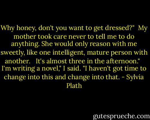 Why honey, don't you want to get dressed?"<br /><br />My mother took care never to tell me to do anything. She would only reason with me sweetly, like one intelligent, mature person with another. <br /><br />It's almost three in the afternoon." <br /><br />I'm writing a novel," I said. "I haven't got time to change into this and change into that. - Sylvia Plath