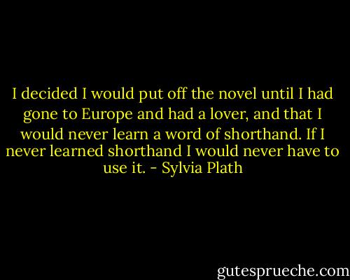 I decided I would put off the novel until I had gone to Europe and had a lover, and that I would never learn a word of shorthand. If I never learned shorthand I would never have to use it. - Sylvia Plath
