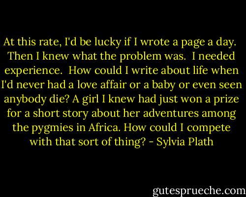 At this rate, I'd be lucky if I wrote a page a day.<br /><br />Then I knew what the problem was.<br /><br />I needed experience.<br /><br />How could I write about life when I'd never had a love affair or a baby or even seen anybody die? A girl I knew had just won a prize for a short story about her adventures among the pygmies in Africa. How could I compete with that sort of thing? - Sylvia Plath