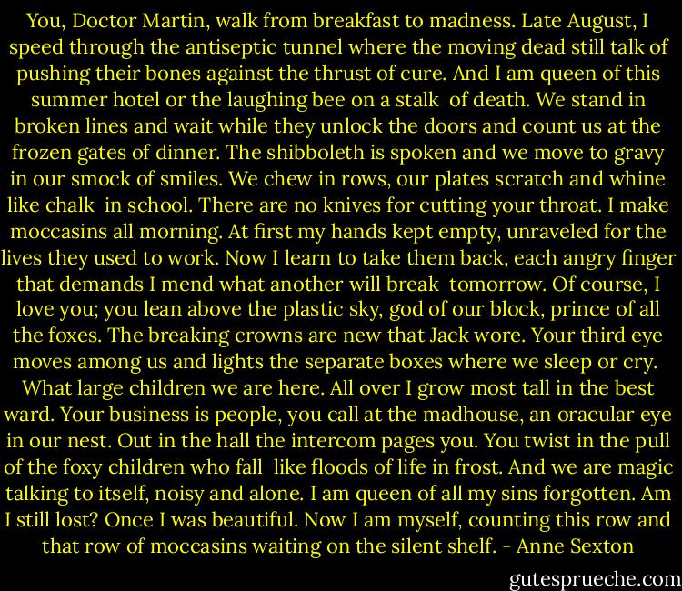 You, Doctor Martin, walk<br />from breakfast to madness. Late August,<br />I speed through the antiseptic tunnel<br />where the moving dead still talk<br />of pushing their bones against the thrust<br />of cure. And I am queen of this summer hotel<br />or the laughing bee on a stalk<br /><br />of death. We stand in broken<br />lines and wait while they unlock<br />the doors and count us at the frozen gates<br />of dinner. The shibboleth is spoken<br />and we move to gravy in our smock<br />of smiles. We chew in rows, our plates<br />scratch and whine like chalk<br /><br />in school. There are no knives<br />for cutting your throat. I make<br />moccasins all morning. At first my hands<br />kept empty, unraveled for the lives<br />they used to work. Now I learn to take<br />them back, each angry finger that demands<br />I mend what another will break<br /><br />tomorrow. Of course, I love you;<br />you lean above the plastic sky,<br />god of our block, prince of all the foxes.<br />The breaking crowns are new<br />that Jack wore. Your third eye<br />moves among us and lights the separate boxes<br />where we sleep or cry.<br /><br />What large children we are<br />here. All over I grow most tall<br />in the best ward. Your business is people,<br />you call at the madhouse, an oracular<br />eye in our nest. Out in the hall<br />the intercom pages you. You twist in the pull<br />of the foxy children who fall<br /><br />like floods of life in frost.<br />And we are magic talking to itself,<br />noisy and alone. I am queen of all my sins<br />forgotten. Am I still lost?<br />Once I was beautiful. Now I am myself,<br />counting this row and that row of moccasins<br />waiting on the silent shelf. - Anne Sexton