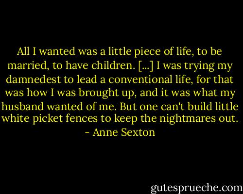 All I wanted was a little piece of life, to be married, to have children. [...] I was trying my damnedest to lead a conventional life, for that was how I was brought up, and it was what my husband wanted of me. But one can't build little white picket fences to keep the nightmares out. - Anne Sexton
