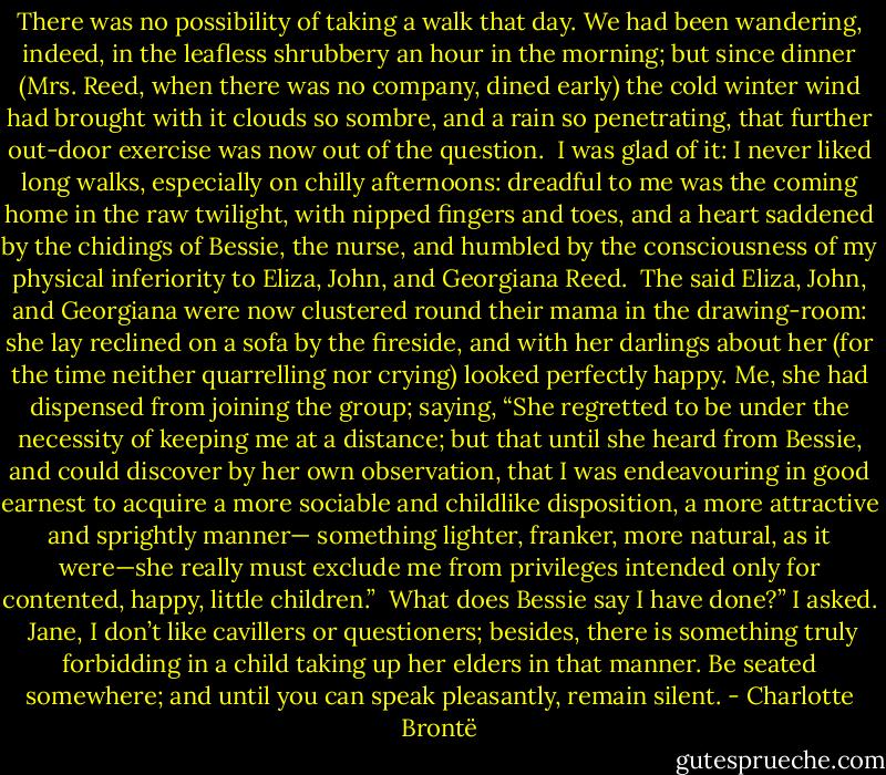 There was no possibility of taking a walk that day. We had been wandering, indeed, in the leafless shrubbery an hour in the morning; but since dinner (Mrs. Reed, when there was no company, dined early) the cold winter wind had brought with it clouds so sombre, and a rain so penetrating, that further out-door exercise was now out of the question.<br /><br />I was glad of it: I never liked long walks, especially on chilly afternoons: dreadful to me was the coming home in the raw twilight, with nipped fingers and toes, and a heart saddened by the chidings of Bessie, the nurse, and humbled by the consciousness of my physical inferiority to Eliza, John, and Georgiana Reed.<br /><br />The said Eliza, John, and Georgiana were now clustered round their mama in the drawing-room: she lay reclined on a sofa by the fireside, and with her darlings about her (for the time neither quarrelling nor crying) looked perfectly happy. Me, she had dispensed from joining the group; saying, “She regretted to be under the necessity of keeping me at a distance; but that until she heard from Bessie, and could discover by her own observation, that I was endeavouring in good earnest to acquire a more sociable and childlike disposition, a more attractive and sprightly manner— something lighter, franker, more natural, as it were—she really must exclude me from privileges intended only for contented, happy, little children.”<br /><br />What does Bessie say I have done?” I asked.<br /><br />Jane, I don’t like cavillers or questioners; besides, there is something truly forbidding in a child taking up her elders in that manner. Be seated somewhere; and until you can speak pleasantly, remain silent. - Charlotte Brontë
