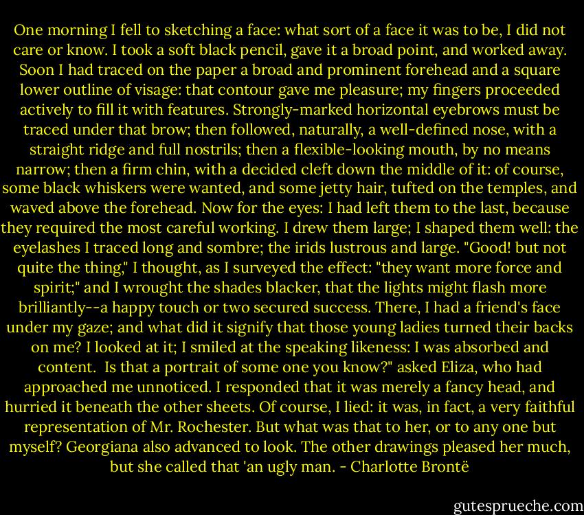 One morning I fell to sketching a face: what sort of a face it was to be, I did not care or know. I took a soft black pencil, gave it a broad point, and worked away. Soon I had traced on the paper a broad and prominent forehead and a square lower outline of visage: that contour gave me pleasure; my fingers proceeded actively to fill it with features. Strongly-marked horizontal eyebrows must be traced under that brow; then followed, naturally, a well-defined nose, with a straight ridge and full nostrils; then a flexible-looking mouth, by no means narrow; then a firm chin, with a decided cleft down the middle of it: of course, some black whiskers were wanted, and some jetty hair, tufted on the temples, and waved above the forehead. Now for the eyes: I had left them to the last, because they required the most careful working. I drew them large; I shaped them well: the eyelashes I traced long and sombre; the irids lustrous and large. "Good! but not quite the thing," I thought, as I surveyed the effect: "they want more force and spirit;" and I wrought the shades blacker, that the lights might flash more brilliantly--a happy touch or two secured success. There, I had a friend's face under my gaze; and what did it signify that those young ladies turned their backs on me? I looked at it; I smiled at the speaking likeness: I was absorbed and content.<br /><br />Is that a portrait of some one you know?" asked Eliza, who had approached me unnoticed. I responded that it was merely a fancy head, and hurried it beneath the other sheets. Of course, I lied: it was, in fact, a very faithful representation of Mr. Rochester. But what was that to her, or to any one but myself? Georgiana also advanced to look. The other drawings pleased her much, but she called that 'an ugly man. - Charlotte Brontë