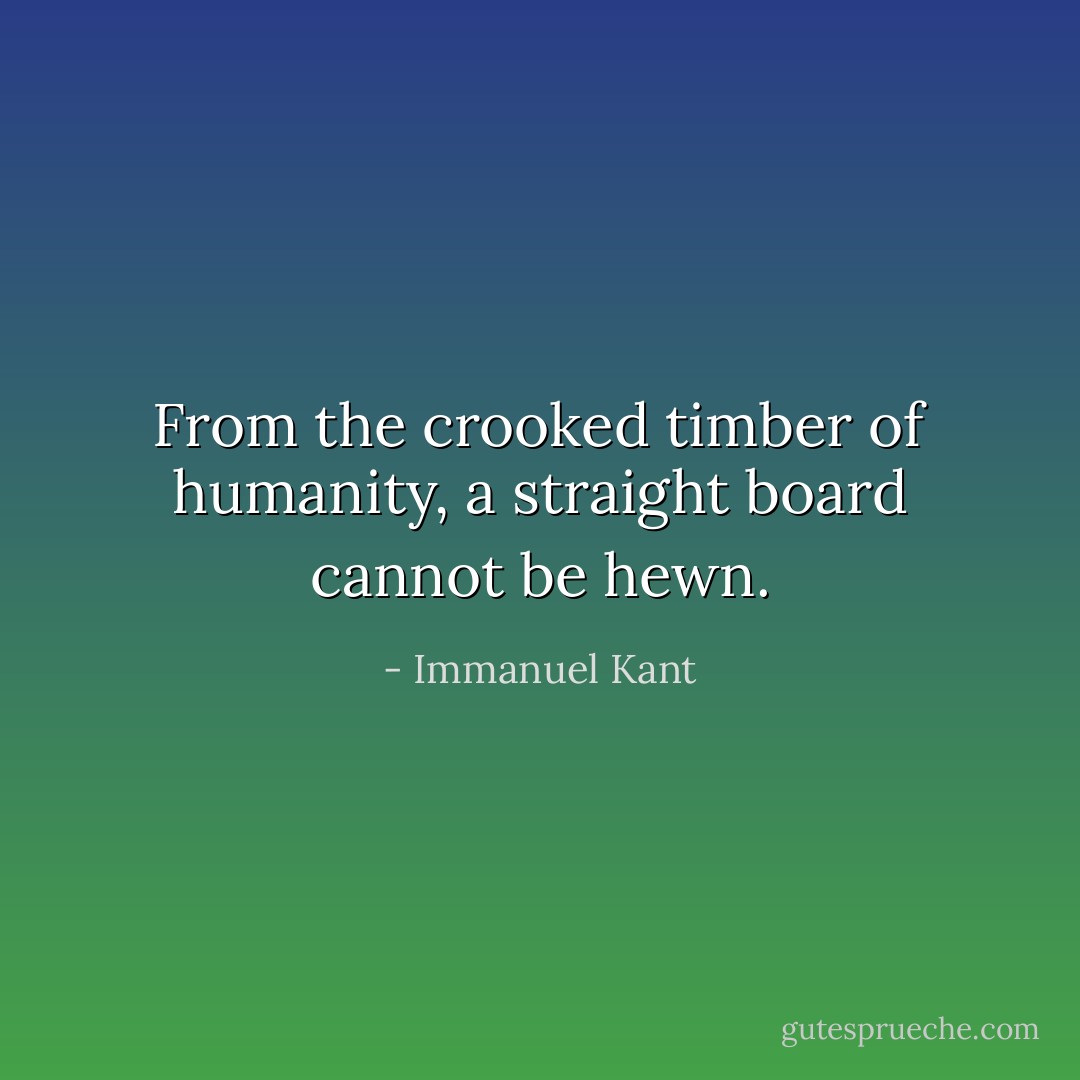 From the crooked timber of humanity, a straight board cannot be hewn. - Immanuel Kant