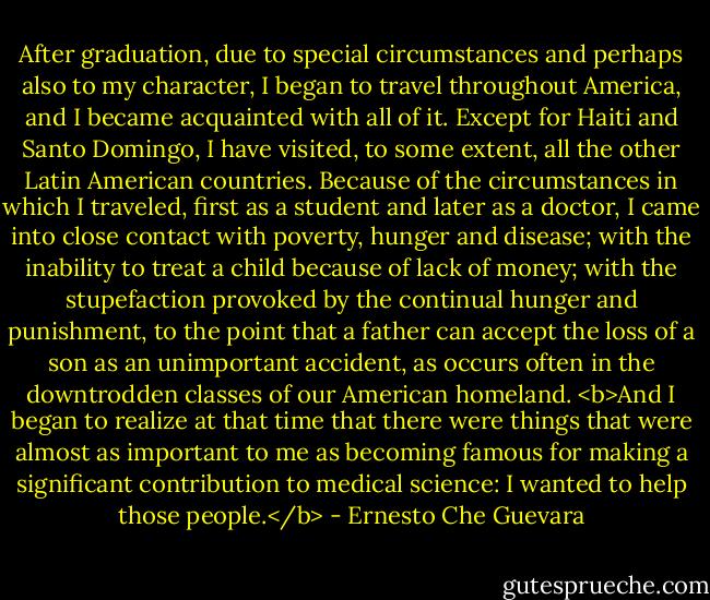 After graduation, due to special circumstances and perhaps also to my character, I began to travel throughout America, and I became acquainted with all of it. Except for Haiti and Santo Domingo, I have visited, to some extent, all the other Latin American countries. Because of the circumstances in which I traveled, first as a student and later as a doctor, I came into close contact with poverty, hunger and disease; with the inability to treat a child because of lack of money; with the stupefaction provoked by the continual hunger and punishment, to the point that a father can accept the loss of a son as an unimportant accident, as occurs often in the downtrodden classes of our American homeland. <b>And I began to realize at that time that there were things that were almost as important to me as becoming famous for making a significant contribution to medical science: I wanted to help those people.</b> - Ernesto Che Guevara