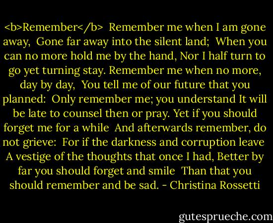 <b>Remember</b><br /><br />Remember me when I am gone away,<br /> Gone far away into the silent land;<br /> When you can no more hold me by the hand,<br />Nor I half turn to go yet turning stay.<br />Remember me when no more, day by day,<br /> You tell me of our future that you planned:<br /> Only remember me; you understand<br />It will be late to counsel then or pray.<br />Yet if you should forget me for a while<br /> And afterwards remember, do not grieve:<br /> For if the darkness and corruption leave<br /> A vestige of the thoughts that once I had,<br />Better by far you should forget and smile<br /> Than that you should remember and be sad. - Christina Rossetti