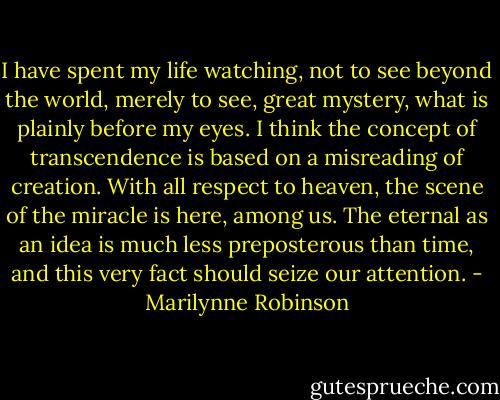 I have spent my life watching, not to see beyond the world, merely to see, great mystery, what is plainly before my eyes. I think the concept of transcendence is based on a misreading of creation. With all respect to heaven, the scene of the miracle is here, among us. The eternal as an idea is much less preposterous than time, and this very fact should seize our attention. - Marilynne Robinson