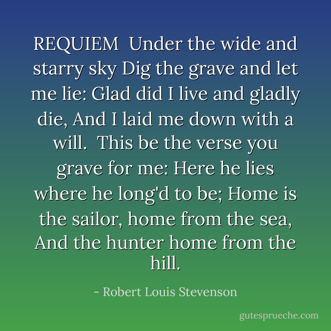 REQUIEM<br /><br />Under the wide and starry sky<br />Dig the grave and let me lie:<br />Glad did I live and gladly die,<br />And I laid me down with a will.<br /><br />This be the verse you grave for me:<br /><i>Here he lies where he long'd to be;<br />Home is the sailor, home from the sea,<br />And the hunter home from the hill.</i> - Robert Louis Stevenson