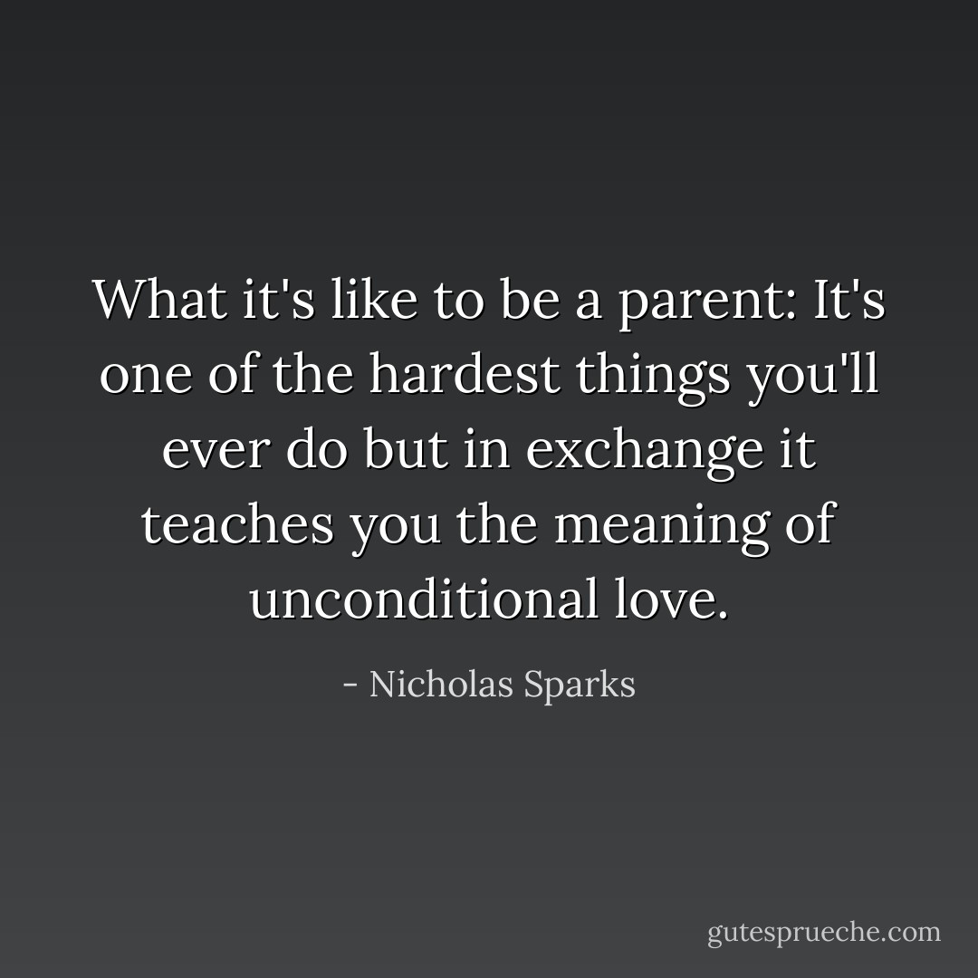 What it's like to be a parent: It's one of the hardest things you'll ever do but in exchange it teaches you the meaning of unconditional love. - Nicholas Sparks
