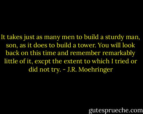 It takes just as many men to build a sturdy man, son, as it does to build a tower. You will look back on this time and remember remarkably little of it, excpt the extent to which I tried or did not try. - J.R. Moehringer