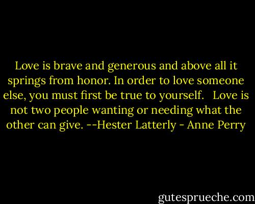 Love is brave and generous and above all it springs from honor. In order to love someone else, you must first be true to yourself. <br /><br />Love is not two people wanting or needing what the other can give.<br />--Hester Latterly - Anne Perry