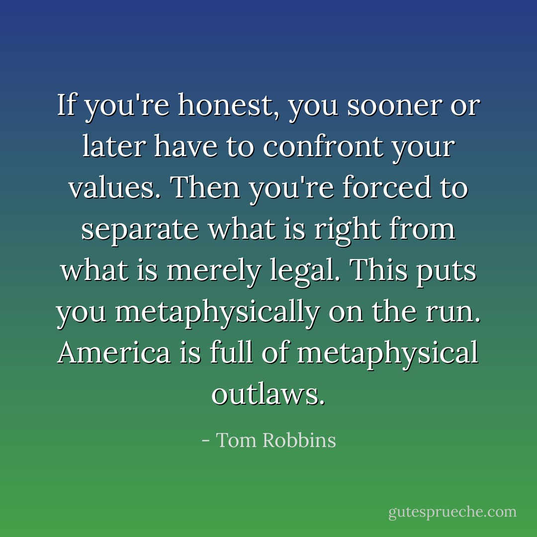 If you're honest, you sooner or later have to confront your values. Then you're forced to separate what is right from what is merely legal. This puts you metaphysically on the run. America is full of metaphysical outlaws. - Tom Robbins