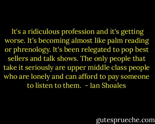  It's a ridiculous profession and it's getting worse. It's becoming almost like palm reading or phrenology. It's been relegated to pop best sellers and talk shows. The only people that take it seriously are upper middle class people who are lonely and can afford to pay someone to listen to them.  - Ian Shoales