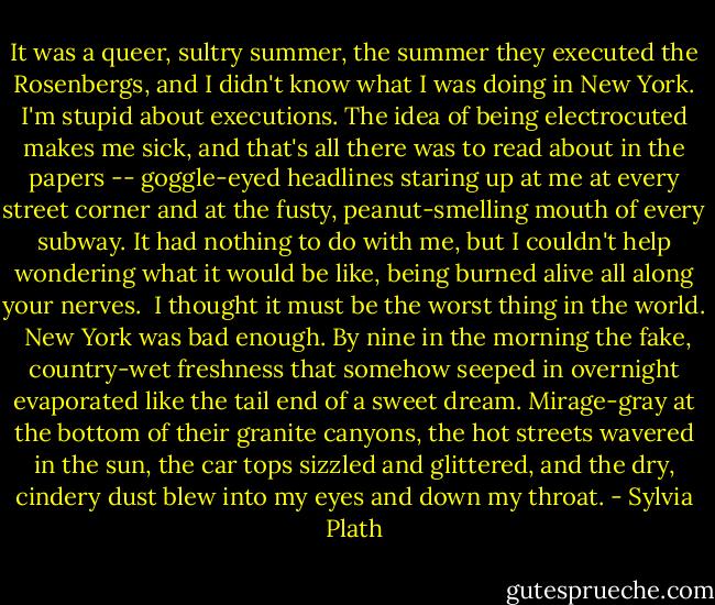 It was a queer, sultry summer, the summer they executed the Rosenbergs, and I didn't know what I was doing in New York. I'm stupid about executions. The idea of being electrocuted makes me sick, and that's all there was to read about in the papers -- goggle-eyed headlines staring up at me at every street corner and at the fusty, peanut-smelling mouth of every subway. It had nothing to do with me, but I couldn't help wondering what it would be like, being burned alive all along your nerves.<br /><br />I thought it must be the worst thing in the world.<br /><br />New York was bad enough. By nine in the morning the fake, country-wet freshness that somehow seeped in overnight evaporated like the tail end of a sweet dream. Mirage-gray at the bottom of their granite canyons, the hot streets wavered in the sun, the car tops sizzled and glittered, and the dry, cindery dust blew into my eyes and down my throat. - Sylvia Plath