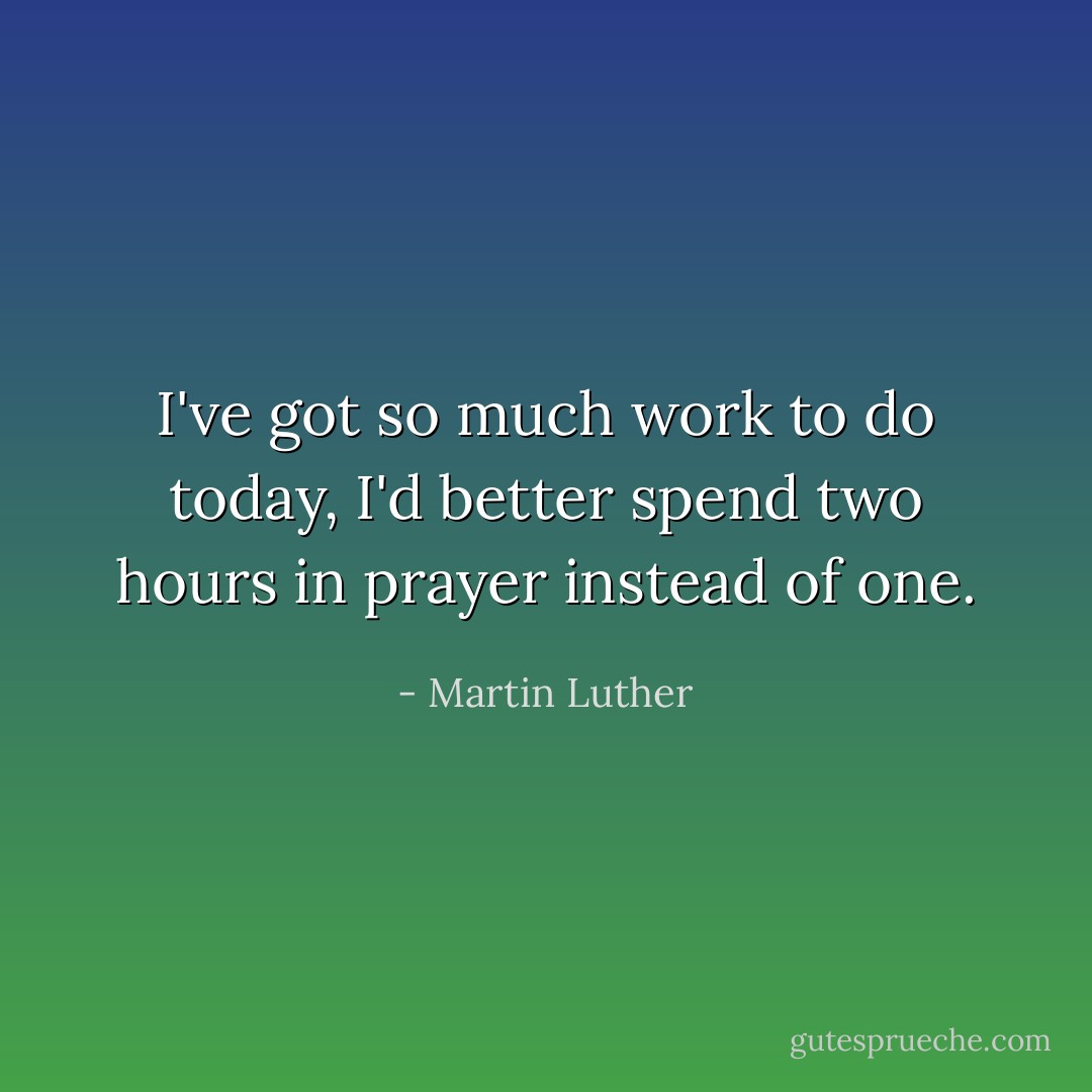 I've got so much work to do today, I'd better spend two hours in prayer instead of one. - Martin Luther