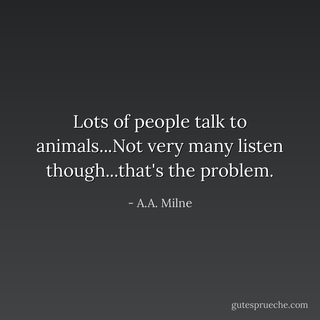 Lots of people talk to animals...Not very many listen though...that's the problem. - A.A. Milne
