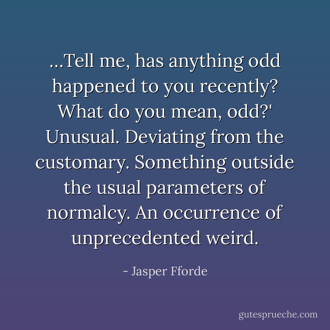 …Tell me, has anything odd happened to you recently?<br />What do you mean, odd?'<br />Unusual. Deviating from the customary. Something outside the usual parameters of normalcy. An occurrence of unprecedented weird. - Jasper Fforde