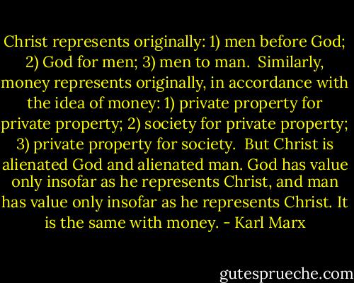 Christ represents originally: 1) men before God; 2) God for men; 3) men to man.<br /><br />Similarly, money represents originally, in accordance with the idea of money: 1) private property for private property; 2) society for private property; 3) private property for society.<br /><br />But Christ is alienated God and alienated man. God has value only insofar as he represents Christ, and man has value only insofar as he represents Christ. It is the same with money. - Karl Marx