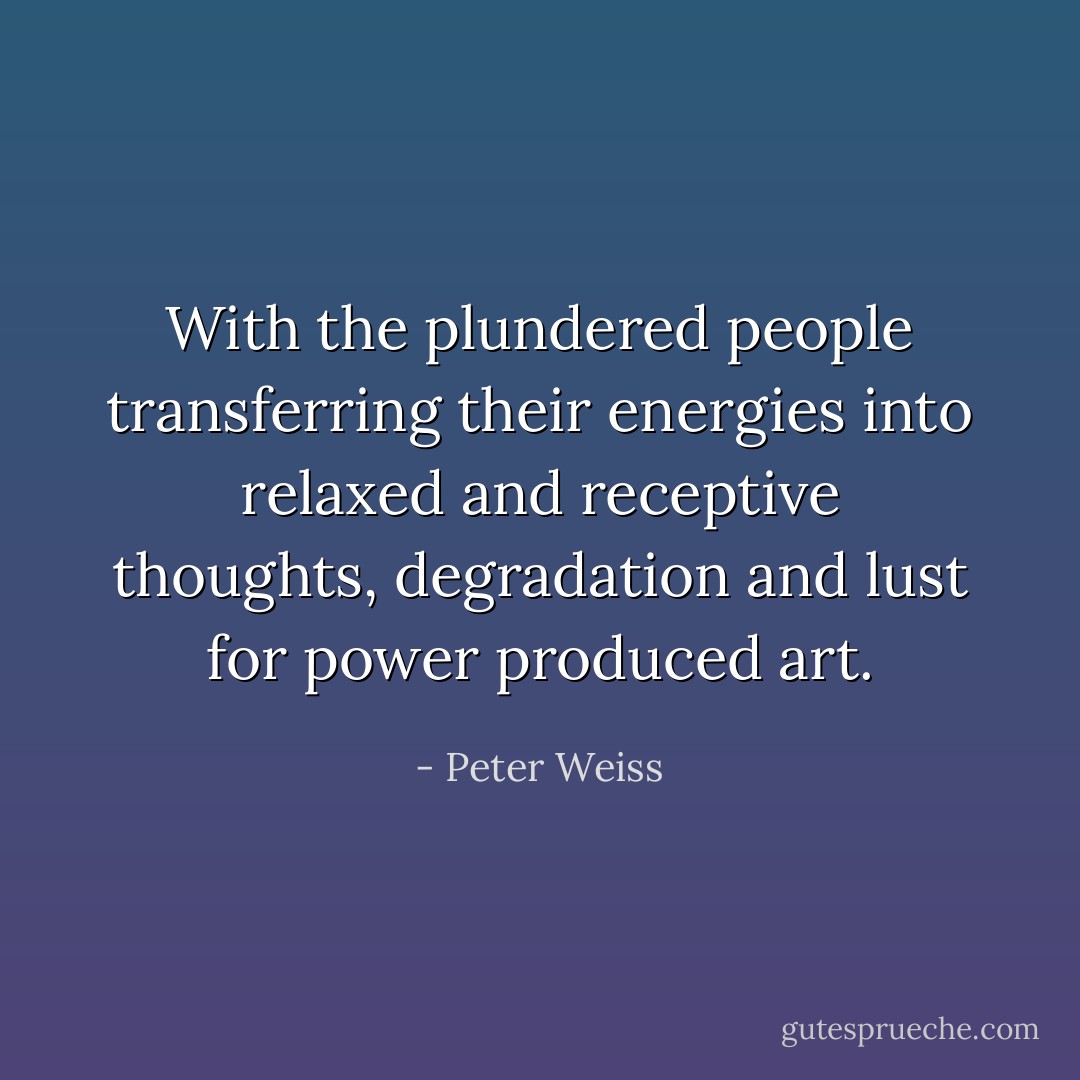 With the plundered people transferring their energies into relaxed and receptive thoughts, degradation and lust for power produced art. - Peter Weiss