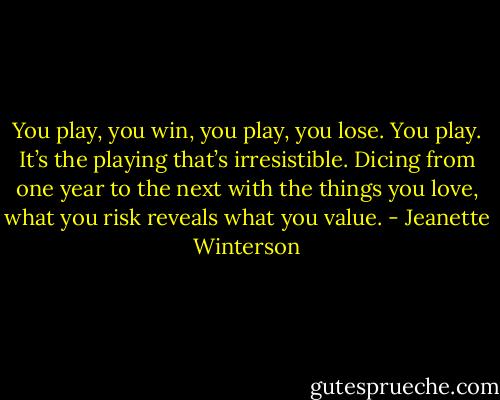 You play, you win, you play, you lose. You play. It’s the playing that’s irresistible. Dicing from one year to the next with the things you love, what you risk reveals what you value. - Jeanette Winterson