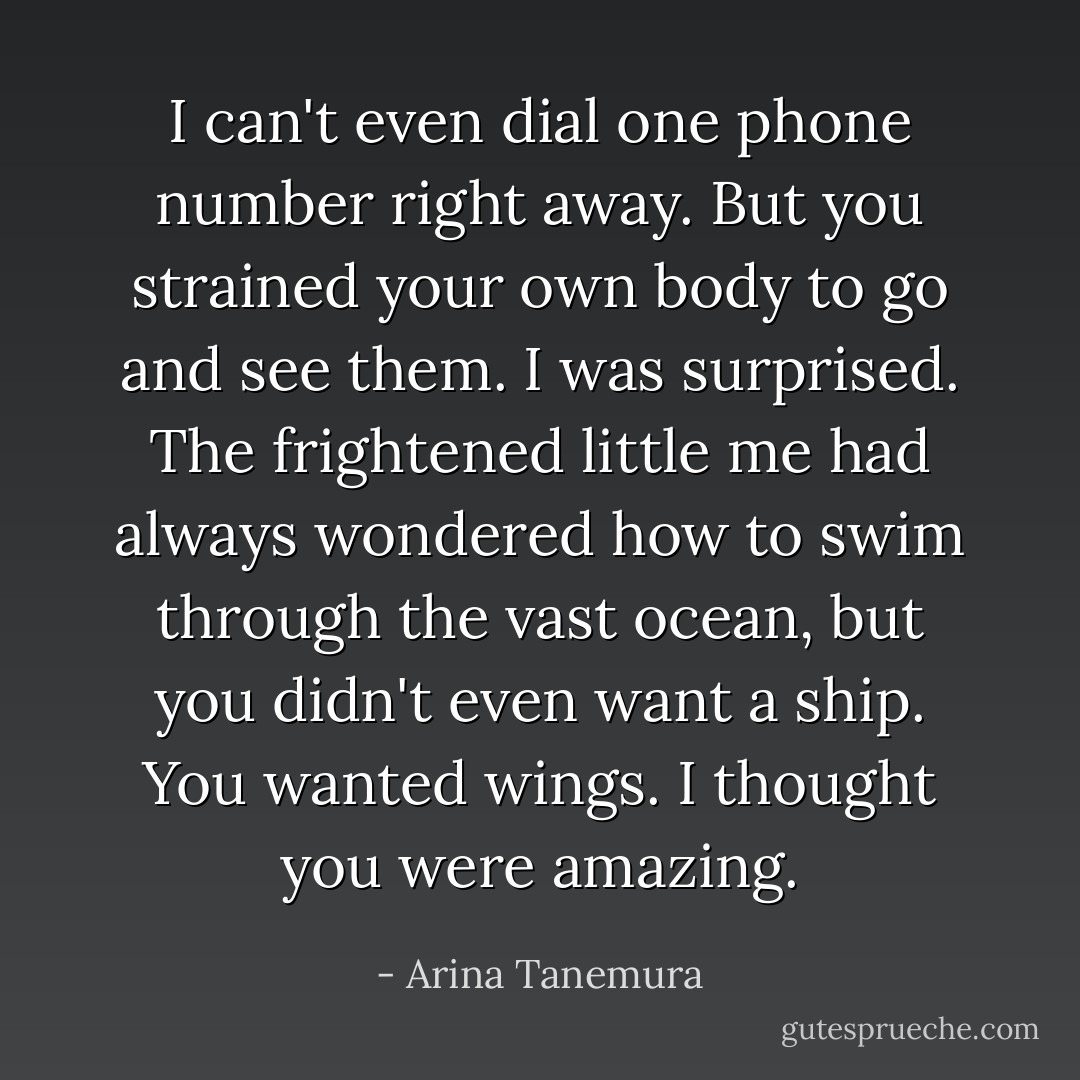 I can't even dial one phone number right away. But you strained your own body to go and see them. I was surprised. The frightened little me had always wondered how to swim through the vast ocean, but you didn't even want a ship. You wanted wings. I thought you were amazing. - Arina Tanemura