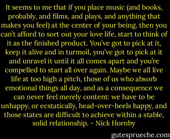 It seems to me that if you place music (and books, probably, and films, and plays, and anything that makes you feel) at the center of your being, then you can’t afford to sort out your love life, start to think of it as the finished product. You’ve got to pick at it, keep it alive and in turmoil, you’ve got to pick at it and unravel it until it all comes apart and you’re compelled to start all over again. Maybe we all live life at too high a pitch, those of us who absorb emotional things all day, and as a consequence we can never feel merely content: we have to be unhappy, or ecstatically, head-over-heels happy, and those states are difficult to achieve within a stable, solid relationship. - Nick Hornby