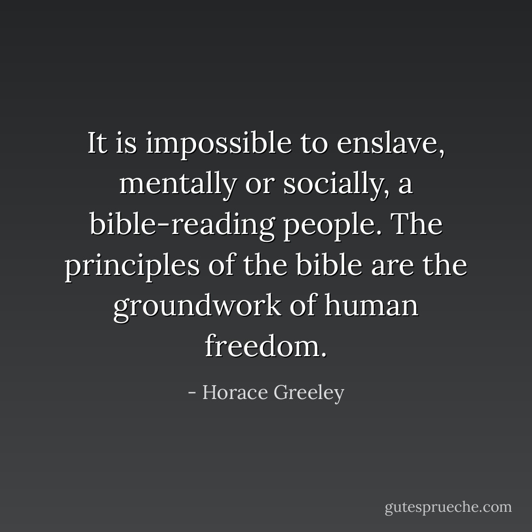 It is impossible to enslave, mentally or socially, a bible-reading people. The principles of the bible are the groundwork of human freedom. - Horace Greeley