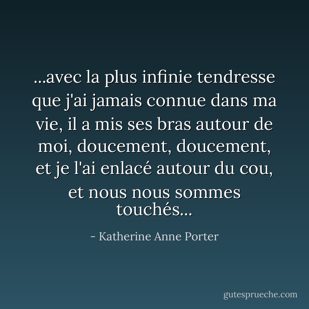 ...avec la plus infinie tendresse que j'ai jamais connue dans ma vie, il a mis ses bras autour de moi, doucement, doucement, et je l'ai enlacé autour du cou, et nous nous sommes touchés... - Katherine Anne Porter