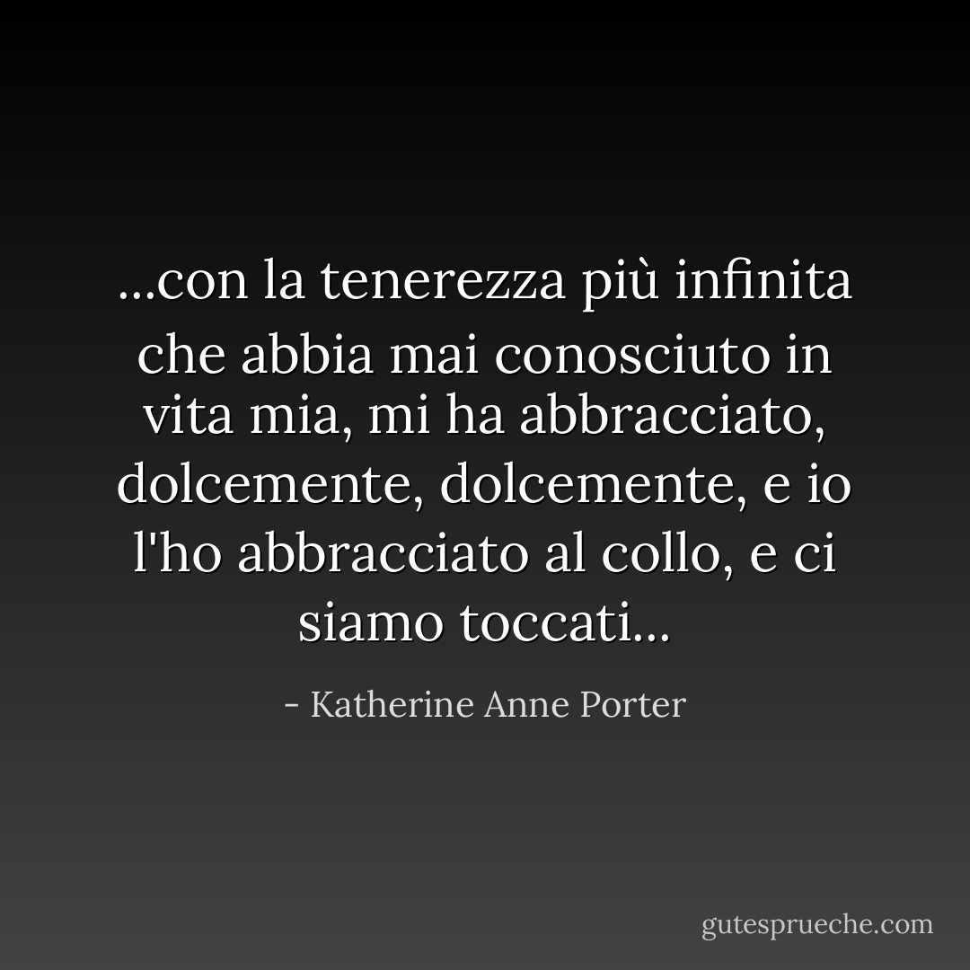 ...con la tenerezza più infinita che abbia mai conosciuto in vita mia, mi ha abbracciato, dolcemente, dolcemente, e io l'ho abbracciato al collo, e ci siamo toccati... - Katherine Anne Porter