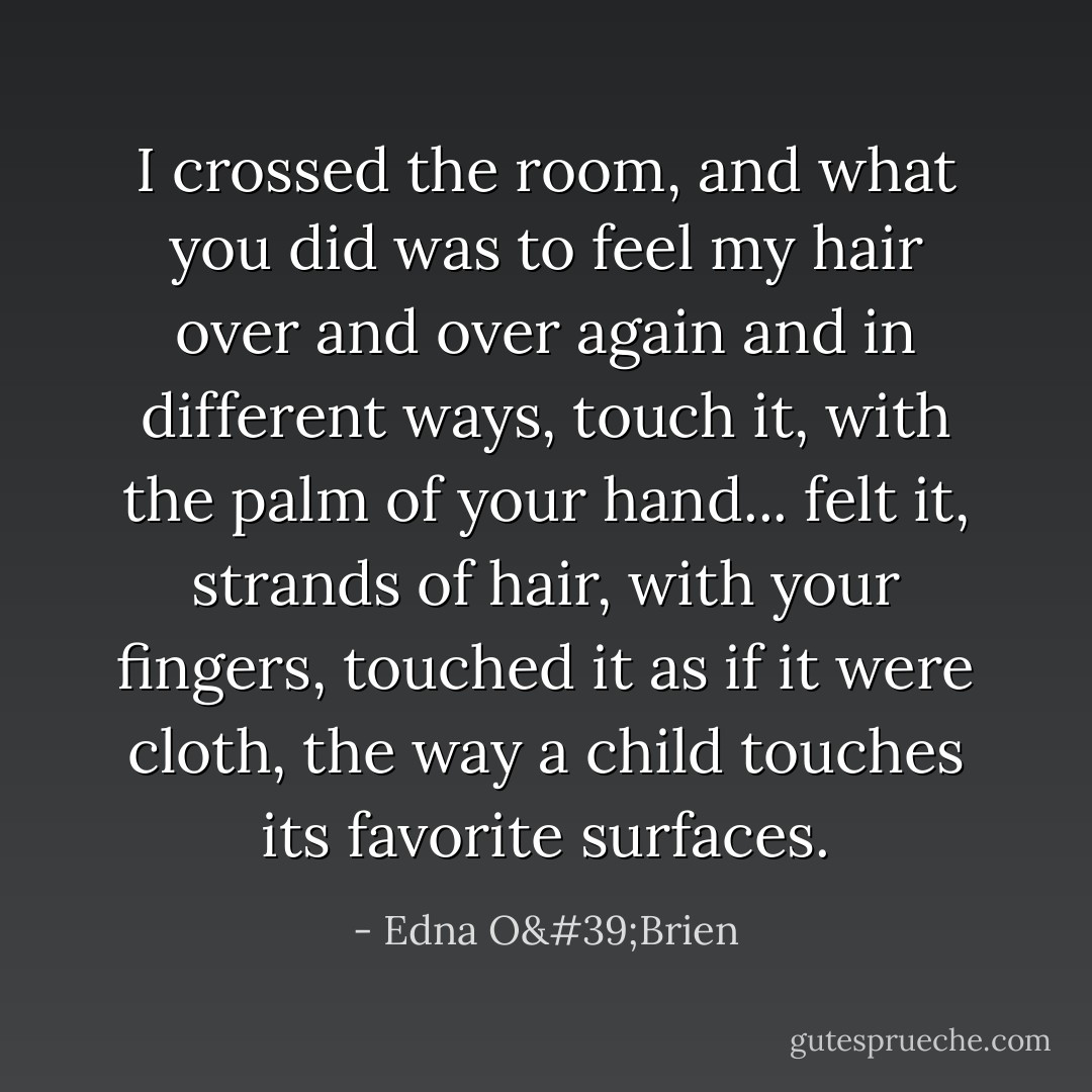 I crossed the room, and what you did was to feel my hair over and over again and in different ways, touch it, with the palm of your hand... felt it, strands of hair, with your fingers, touched it as if it were cloth, the way a child touches its favorite surfaces. - Edna O'Brien