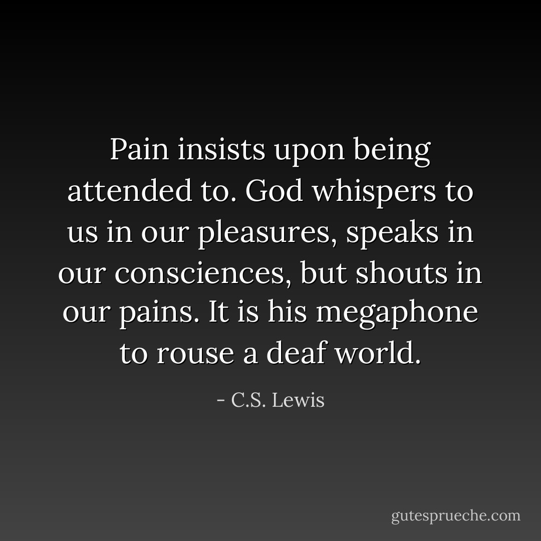 Pain insists upon being attended to. God whispers to us in our pleasures, speaks in our consciences, but shouts in our pains. It is his megaphone to rouse a deaf world. - C.S. Lewis