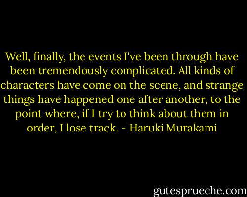 Well, finally, the events I've been through have been tremendously complicated. All kinds of characters have come on the scene, and strange things have happened one after another, to the point where, if I try to think about them in order, I lose track. - Haruki Murakami