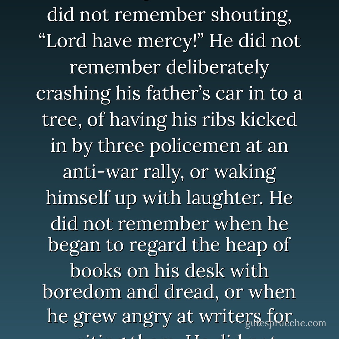Nor did Anders remember seeing a woman leap to her death from the building opposite his own just days after his daughter was born. He did not remember shouting, “Lord have mercy!” He did not remember deliberately crashing his father’s car in to a tree, of having his ribs kicked in by three<br />policemen at an anti-war rally, or waking himself up with laughter. He did not remember when he began to regard the heap of books on his desk with boredom and dread, or when he grew angry at writers for writing them. He did not remember when everything began to remind him of something else.<br /><br /> - Tobias Wolff