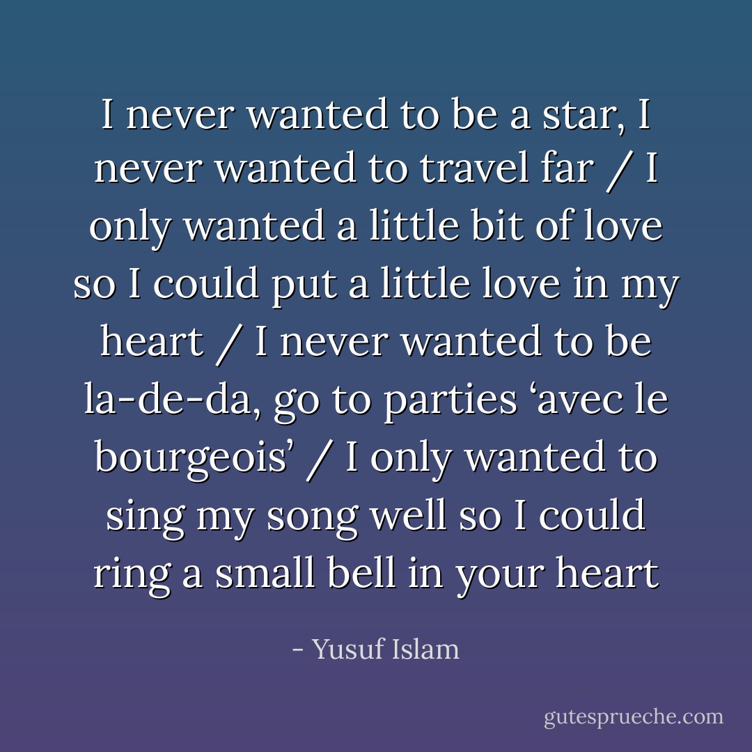 I never wanted to be a star, I never wanted to travel far / I only wanted a little bit of love so I could put a little love in my heart / I never wanted to be la-de-da, go to parties ‘avec le bourgeois’ / I only wanted to sing my song well so I could ring a small bell in your heart - Yusuf Islam