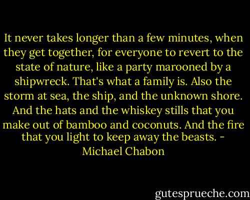 It never takes longer than a few minutes, when they get together, for everyone to revert to the state of nature, like a party marooned by a shipwreck. That's what a family is. Also the storm at sea, the ship, and the unknown shore. And the hats and the whiskey stills that you make out of bamboo and coconuts. And the fire that you light to keep away the beasts. - Michael Chabon
