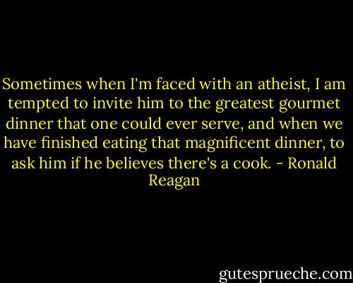 Sometimes when I'm faced with an atheist, I am tempted to invite him to the greatest gourmet dinner that one could ever serve, and when we have finished eating that magnificent dinner, to ask him if he believes there's a cook. - Ronald Reagan