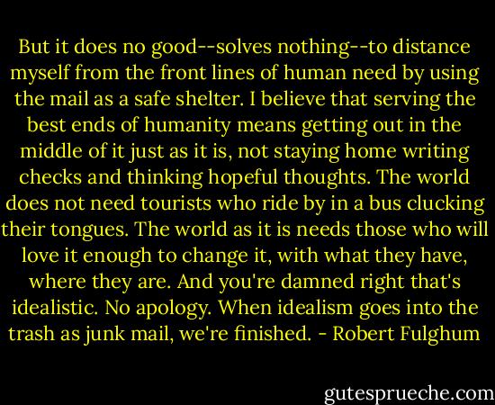 But it does no good--solves nothing--to distance myself from the front lines of human need by using the mail as a safe shelter. I believe that serving the best ends of humanity means getting out in the middle of it just as it is, not staying home writing checks and thinking hopeful thoughts. The world does not need tourists who ride by in a bus clucking their tongues. The world as it is needs those who will love it enough to change it, with what they have, where they are. And you're damned right that's idealistic. No apology. When idealism goes into the trash as junk mail, we're finished. - Robert Fulghum