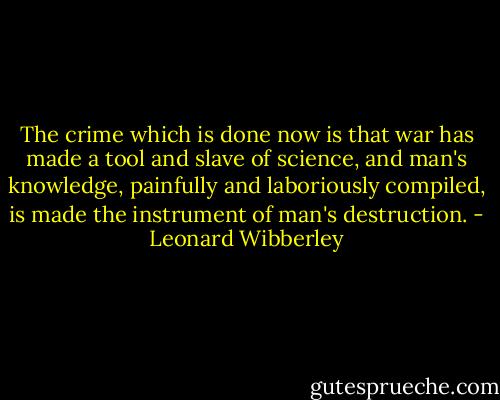The crime which is done now is that war has made a tool and slave of science, and man's knowledge, painfully and laboriously compiled, is made the instrument of man's destruction. - Leonard Wibberley