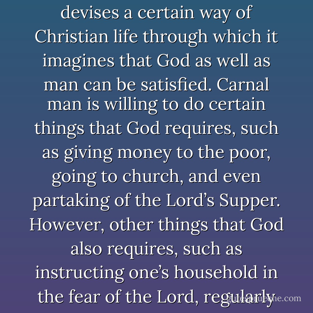 (The carnal mind) is dead set against the wisdom and counsel of God, as revealed in his Word, and therefore is emphatically described as being at enmity against God (Rom. 8:7). It is so impertinent that it considers the practice of godliness, demanded by God in his Word, as pure madness and foolishness (2 Kings 9:11; 1 Cor. 1:18). Indeed, it regards the desire to live a holy life… as no better than prudishness, legalism, and hypocrisy. The carnal mind will never accept bending, yielding, and subjecting all things to the service of God in order to give first priority to the practice of true godliness. Anything rather than that! On the contrary, the carnal mind wants true godliness – indeed, everything – to bend, yield, and be made subject to its own plans and pursuits.<br /><br />The carnal mind devises a certain way of Christian life through which it imagines that God as well as man can be satisfied. Carnal man is willing to do certain things that God requires, such as giving money to the poor, going to church, and even partaking of the Lord’s Supper. However, other things that God also requires, such as instructing one’s household in the fear of the Lord, regularly visiting the sick, and comforting the poor, are not considered necessary or important. Carnal man rejects those things, not taking the slightest interest in them. Yet the things he himself has chosen he regards as the only right and reasonable Christian way of life. Everything outside of this he calls insincerity, prudishness, narrow-mindedness, superstition, or hypocrisy. Everything that does not fit into his own self-approved program he considers lukewarm, careless, slothful, or ungodly. Truly, these people are foolish because they deceive their own hearts with false arguments, as the apostle James explains when, for those very reasons, he declares that “this man’s religion is vain” (James 1:26). - Willem Teellinck