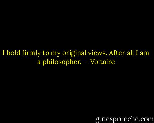 I hold firmly to my original views. After all I am a philosopher.  - Voltaire