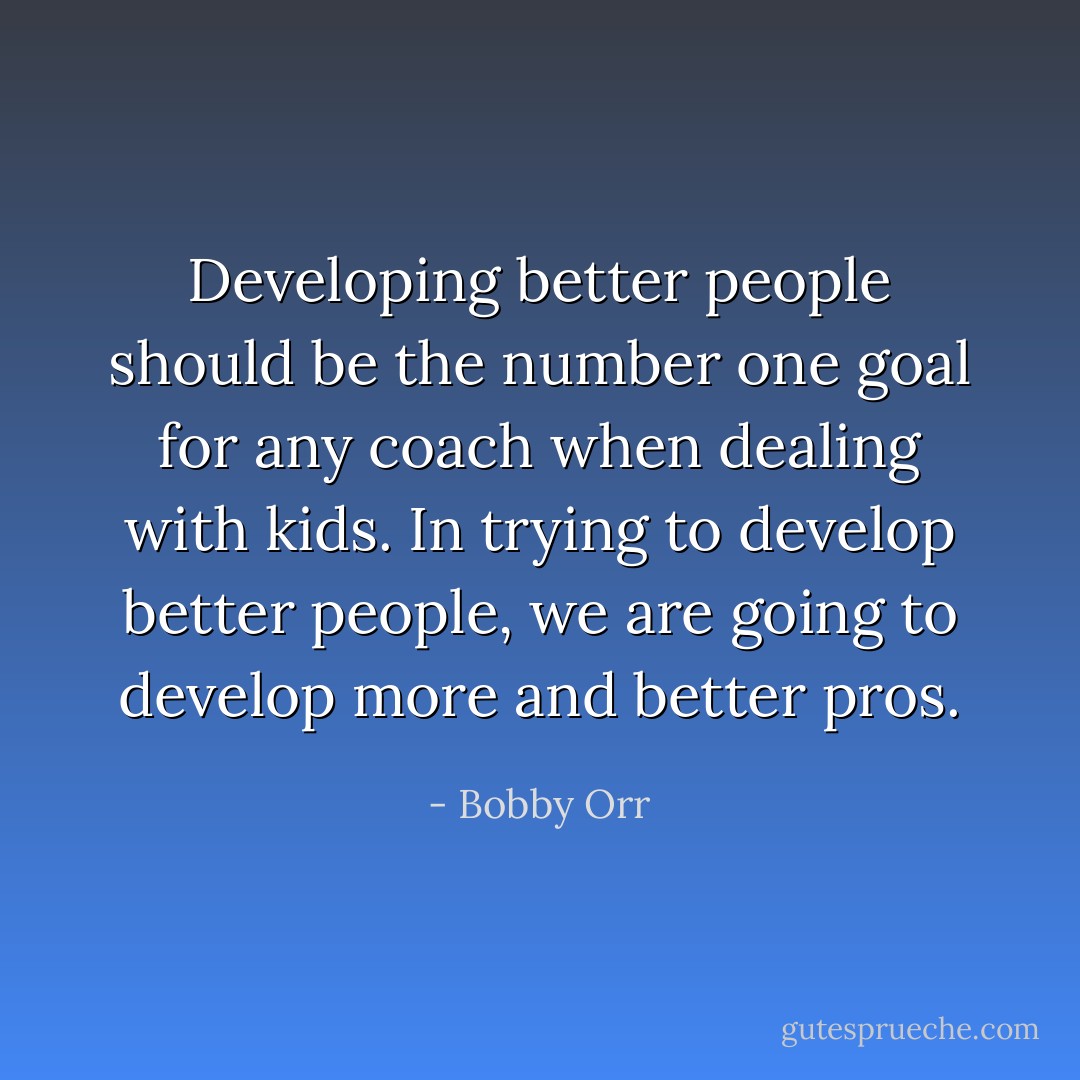 Developing better people should be the number one goal for any coach when dealing with kids. In trying to develop better people, we are going to develop more and better pros. - Bobby Orr