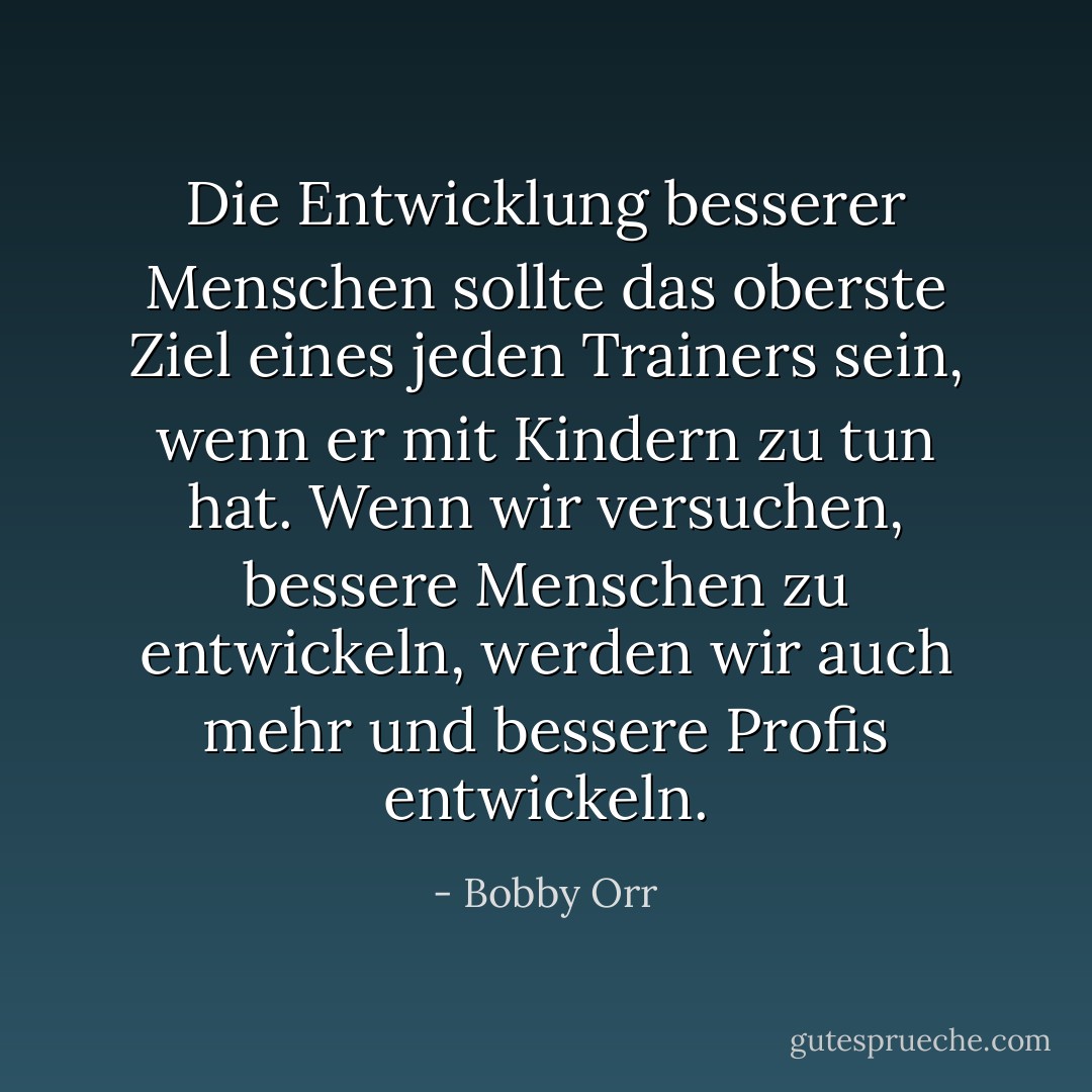 Die Entwicklung besserer Menschen sollte das oberste Ziel eines jeden Trainers sein, wenn er mit Kindern zu tun hat. Wenn wir versuchen, bessere Menschen zu entwickeln, werden wir auch mehr und bessere Profis entwickeln. - Bobby Orr<