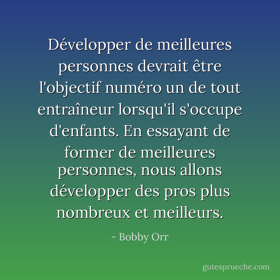 Développer de meilleures personnes devrait être l'objectif numéro un de tout entraîneur lorsqu'il s'occupe d'enfants. En essayant de former de meilleures personnes, nous allons développer des pros plus nombreux et meilleurs. - Bobby Orr