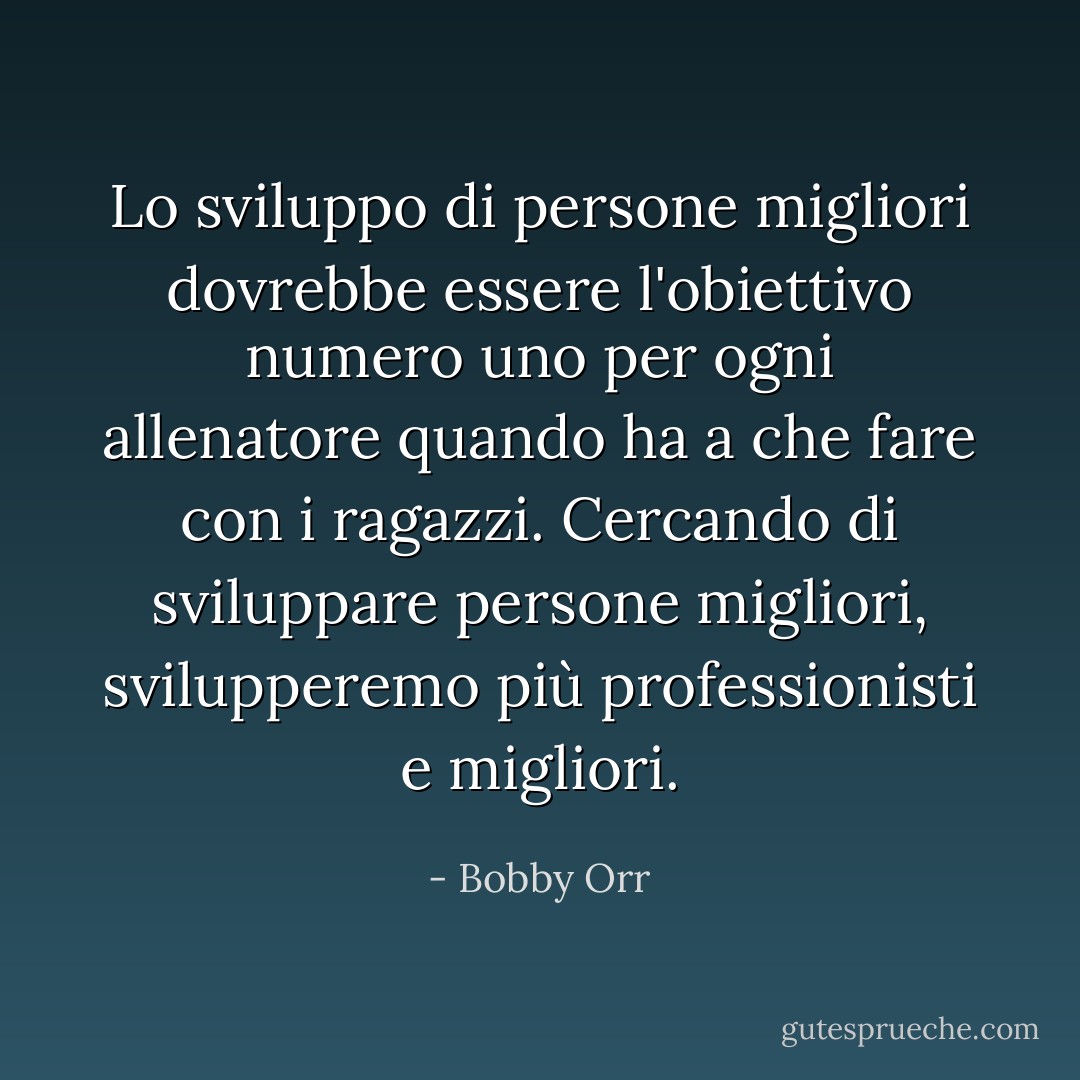 Lo sviluppo di persone migliori dovrebbe essere l'obiettivo numero uno per ogni allenatore quando ha a che fare con i ragazzi. Cercando di sviluppare persone migliori, svilupperemo più professionisti e migliori. - Bobby Orr