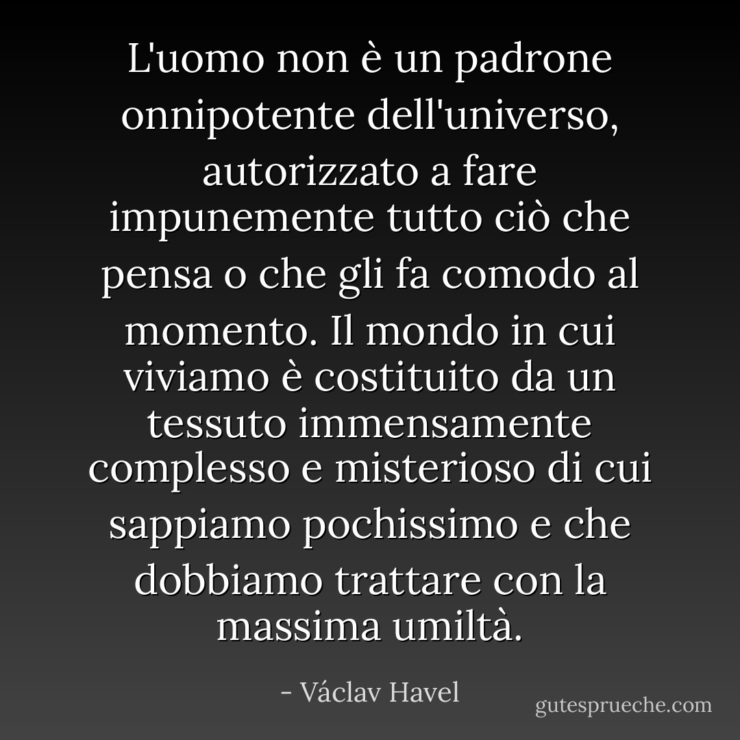 L'uomo non è un padrone onnipotente dell'universo, autorizzato a fare impunemente tutto ciò che pensa o che gli fa comodo al momento. Il mondo in cui viviamo è costituito da un tessuto immensamente complesso e misterioso di cui sappiamo pochissimo e che dobbiamo trattare con la massima umiltà. - Václav Havel