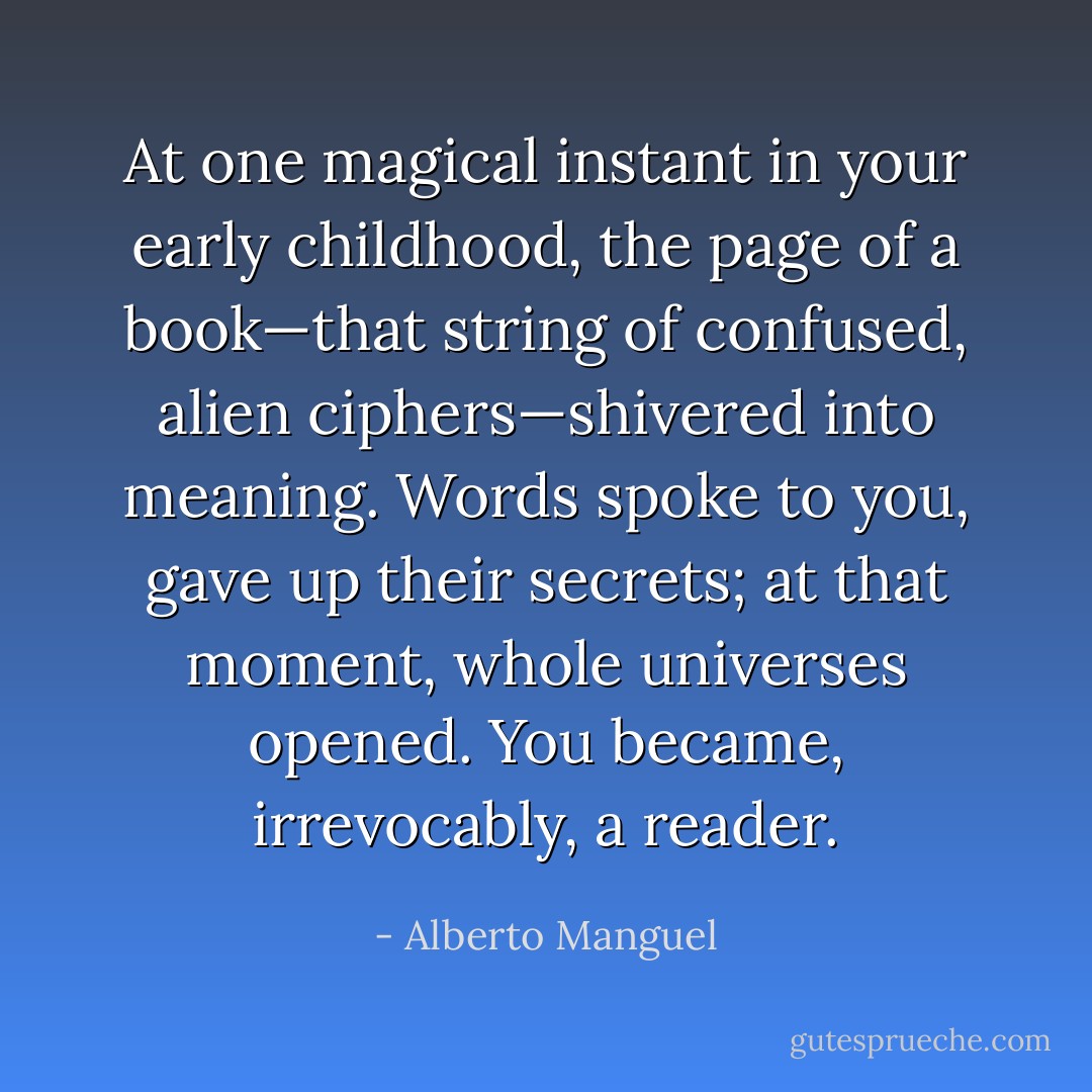 At one magical instant in your early childhood, the page of a book—that string of confused, alien ciphers—shivered into meaning. Words spoke to you, gave up their secrets; at that moment, whole universes opened. You became, irrevocably, a reader. - Alberto Manguel