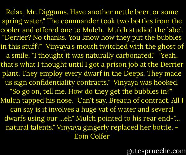 Relax, Mr. Diggums. Have another nettle beer, or some spring water." The commander took two bottles from the cooler and offered one to Mulch.<br /> Mulch studied the label. "Derrier? No thanks. You know how they put the bubbles in this stuff?"<br /> Vinyaya's mouth twitched with the ghost of a smile. "I thought it was naturally carbonated."<br /> "Yeah, that's what I thought until I got a prison job at the Derrier plant. They employ every dwarf in the Deeps. They made us sign confidentiality contracts."<br /> Vinyaya was hooked. "So go on, tell me. How do they get the bubbles in?"<br /> Mulch tapped his nose. "Can't say. Breach of contract. All I can say is it involves a huge vat of water and several dwarfs using our ...eh" Mulch pointed to his rear end-"... natural talents."<br />Vinyaya gingerly replaced her bottle. - Eoin Colfer