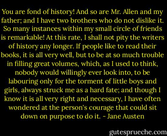 You are fond of history! And so are Mr. Allen and my father; and I have two brothers who do not dislike it. So many instances within my small circle of friends is remarkable! At this rate, I shall not pity the writers of history any longer. If people like to read their books, it is all very well, but to be at so much trouble in filling great volumes, which, as I used to think, nobody would willingly ever look into, to be labouring only for the torment of little boys and girls, always struck me as a hard fate; and though I know it is all very right and necessary, I have often wondered at the person's courage that could sit down on purpose to do it. - Jane Austen