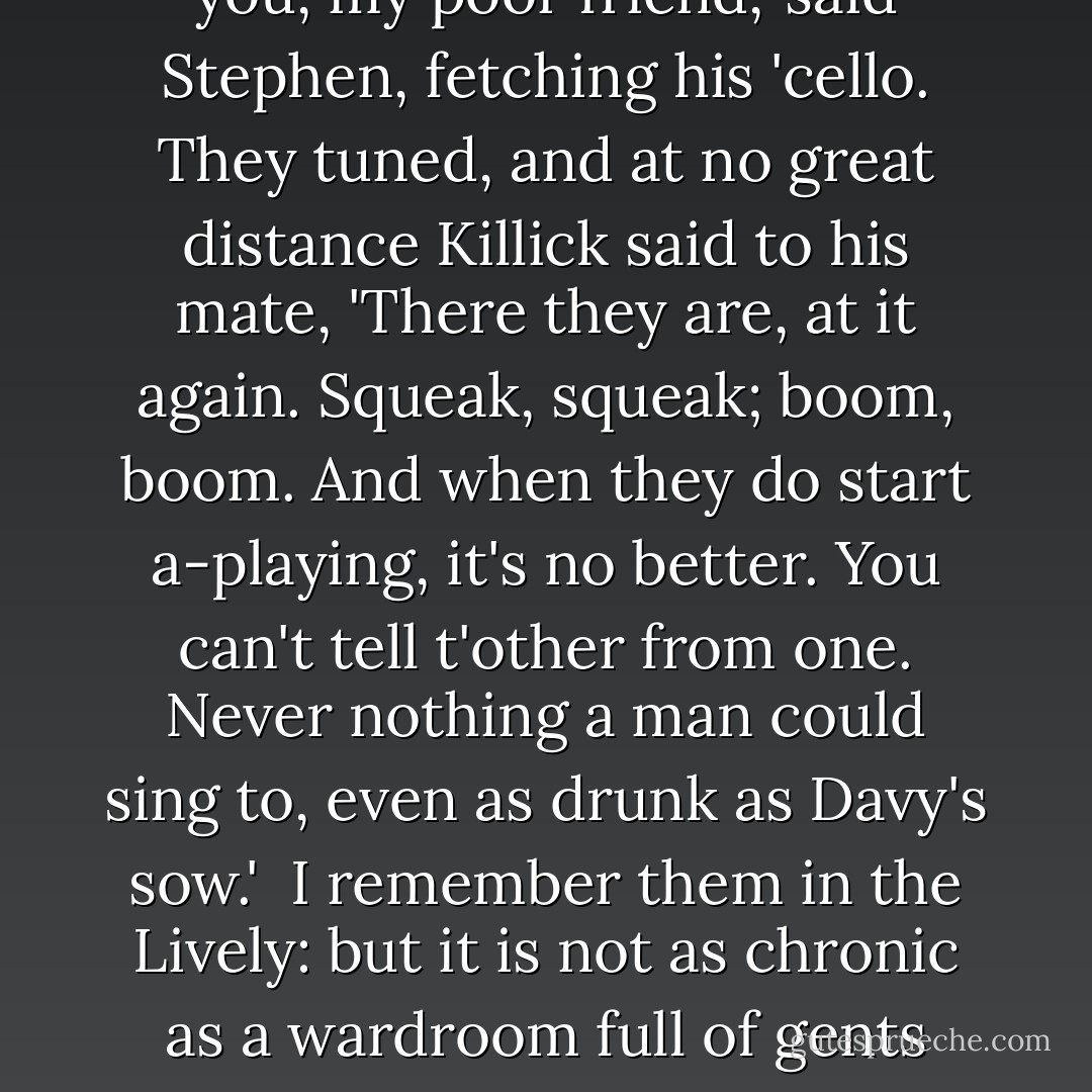 What do you say to taking up our game where we left off? I was winning, you will recall.'<br /><br />Winning, for all love: how your ageing memory does betray you, my poor friend,' said Stephen, fetching his 'cello. They tuned, and at no great distance Killick said to his mate, 'There they are, at it again. Squeak, squeak; boom, boom. And when they do start a-playing, it's no better. You can't tell t'other from one. Never nothing a man could sing to, even as drunk as Davy's sow.'<br /><br />I remember them in the Lively: but it is not as chronic as a wardroom full of gents with German flutes, bellyaching night and day, like we had in Thunderer. No. Live and let live, I say.'<br /><br />Fuck you, William Grimshaw. - Patrick O'Brian